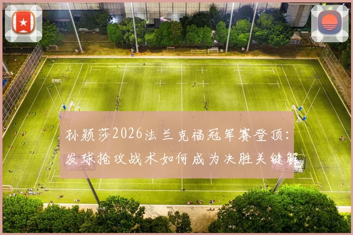 孙颖莎2026法兰克福冠军赛登顶:发球抢攻战术如何成为决胜关键解析