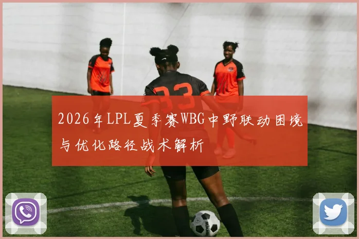 2026年LPL夏季赛WBG中野联动困境与优化路径战术解析
