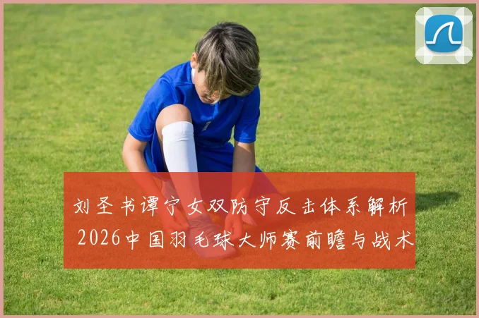 刘圣书谭宁女双防守反击体系解析 2026中国羽毛球大师赛前瞻与战术观察