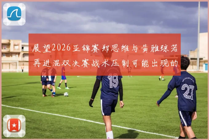 展望2026亚锦赛郑思维与黄雅琼若再进混双决赛战术压制可能出现的三大变化