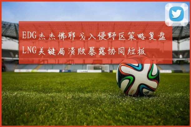 EDG杰杰佛耶戈入侵野区策略复盘 LNG关键局溃败暴露协同短板