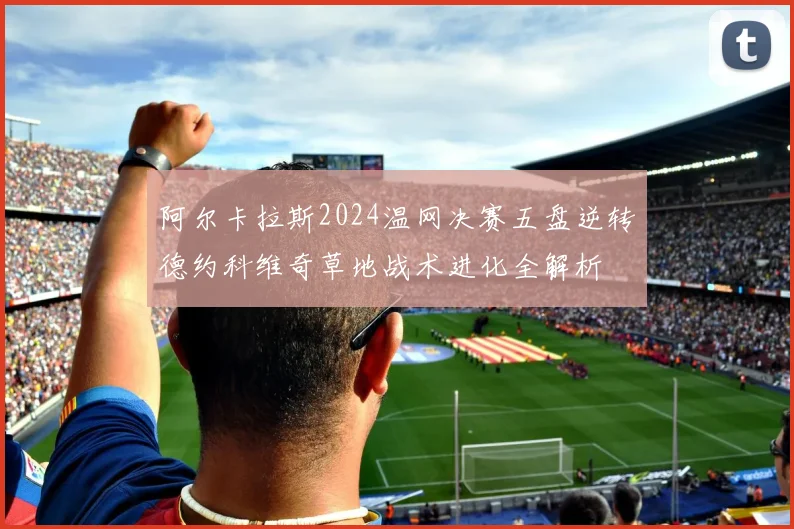 阿尔卡拉斯2024温网决赛五盘逆转德约科维奇草地战术进化全解析