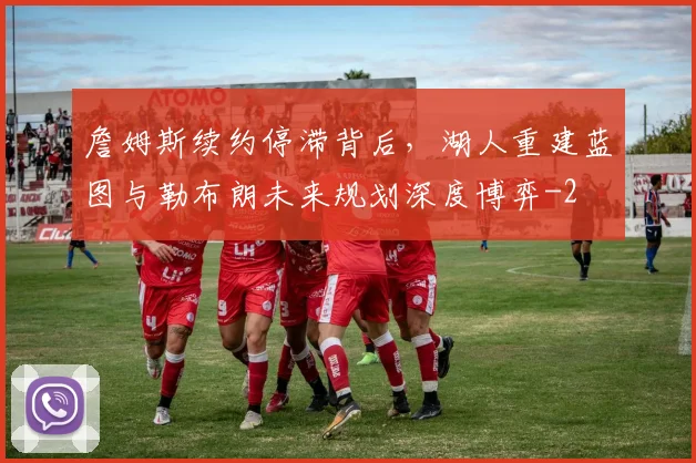 詹姆斯续约停滞背后，湖人重建蓝图与勒布朗未来规划深度博弈